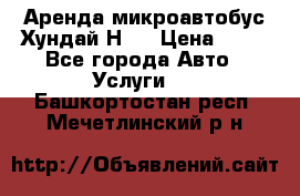 Аренда микроавтобус Хундай Н1  › Цена ­ 50 - Все города Авто » Услуги   . Башкортостан респ.,Мечетлинский р-н